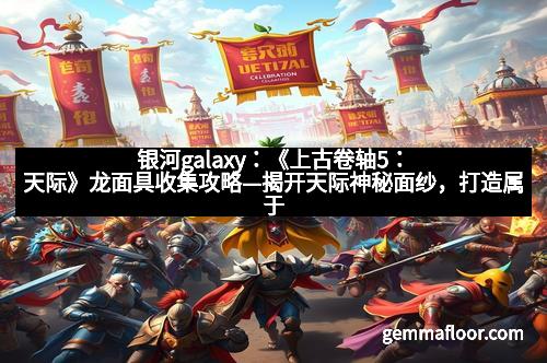 银河galaxy：《上古卷轴5：天际》龙面具收集攻略—揭开天际神秘面纱，打造属于你的龙族传说